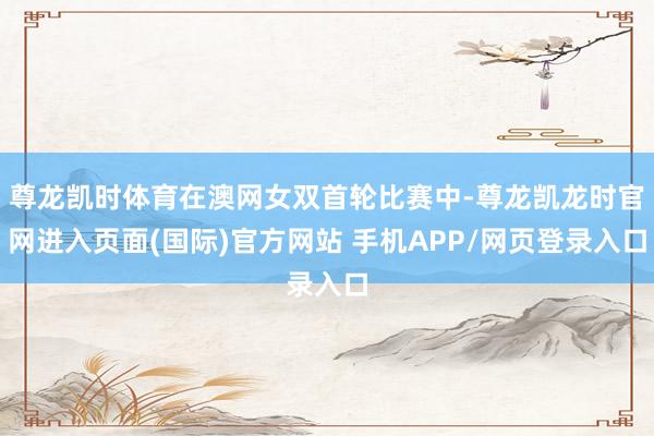 尊龙凯时体育在澳网女双首轮比赛中-尊龙凯龙时官网进入页面(国际)官方网站 手机APP/网页登录入口