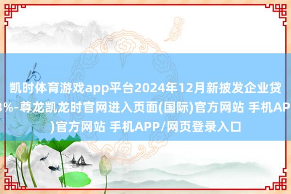 凯时体育游戏app平台2024年12月新披发企业贷款利率约为3.43%-尊龙凯龙时官网进入页面(国际)官方网站 手机APP/网页登录入口