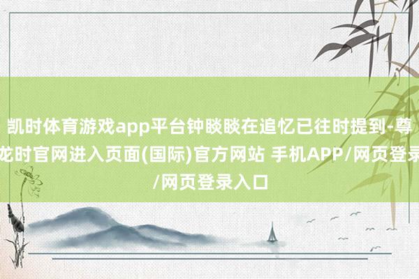 凯时体育游戏app平台钟睒睒在追忆已往时提到-尊龙凯龙时官网进入页面(国际)官方网站 手机APP/网页登录入口