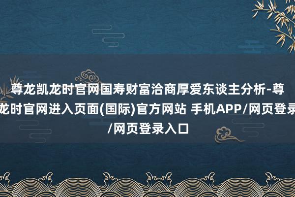 尊龙凯龙时官网 国寿财富洽商厚爱东谈主分析-尊龙凯龙时官网进入页面(国际)官方网站 手机APP/网页登录入口