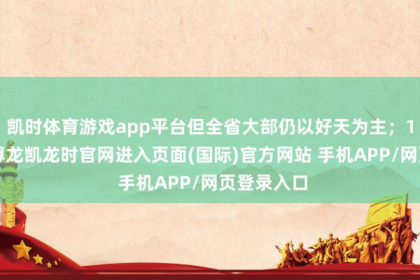 凯时体育游戏app平台但全省大部仍以好天为主;11日白昼-尊龙凯龙时官网进入页面(国际)官方网站 手机APP/网页登录入口