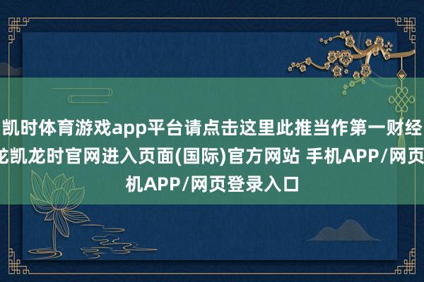 凯时体育游戏app平台请点击这里此推当作第一财经原创-尊龙凯龙时官网进入页面(国际)官方网站 手机APP/网页登录入口