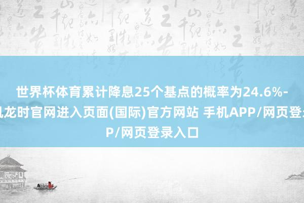 世界杯体育累计降息25个基点的概率为24.6%-尊龙凯龙时官网进入页面(国际)官方网站 手机APP/网页登录入口