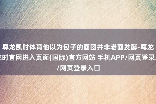 尊龙凯时体育他以为包子的面团并非老面发酵-尊龙凯龙时官网进入页面(国际)官方网站 手机APP/网页登录入口