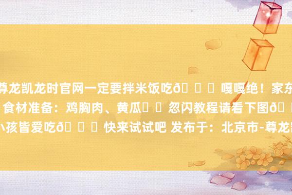 尊龙凯龙时官网一定要拌米饭吃🍚嘎嘎绝！家东说念主们们快试试！❤️食材准备：鸡胸肉、黄瓜❤️忽闪教程请看下图👇大东说念主小孩皆爱吃😋快来试试吧 发布于：北京市-尊龙凯龙时官网进入页面(国际)官方网站 手机APP/网页登录入口