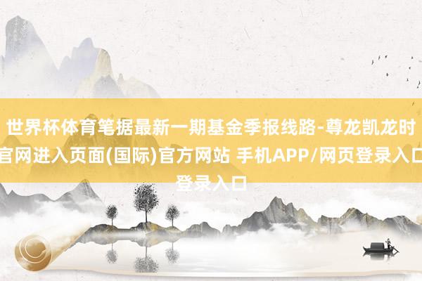 世界杯体育笔据最新一期基金季报线路-尊龙凯龙时官网进入页面(国际)官方网站 手机APP/网页登录入口