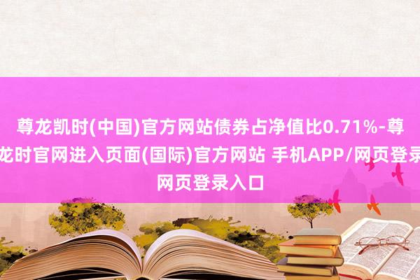 尊龙凯时(中国)官方网站债券占净值比0.71%-尊龙凯龙时官网进入页面(国际)官方网站 手机APP/网页登录入口