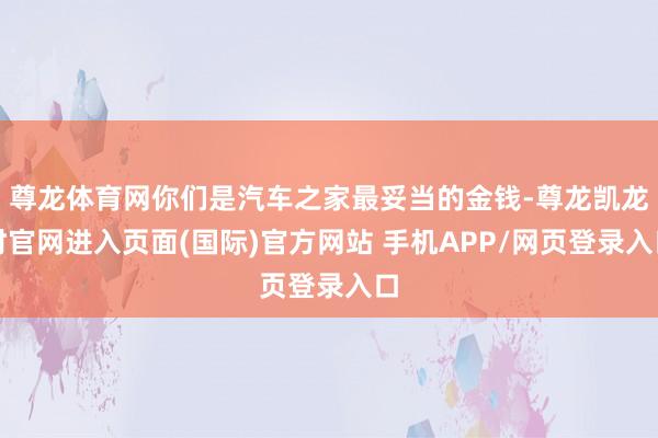 尊龙体育网你们是汽车之家最妥当的金钱-尊龙凯龙时官网进入页面(国际)官方网站 手机APP/网页登录入口