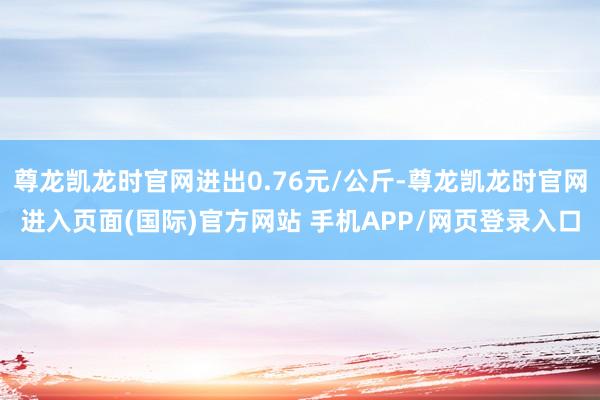 尊龙凯龙时官网进出0.76元/公斤-尊龙凯龙时官网进入页面(国际)官方网站 手机APP/网页登录入口