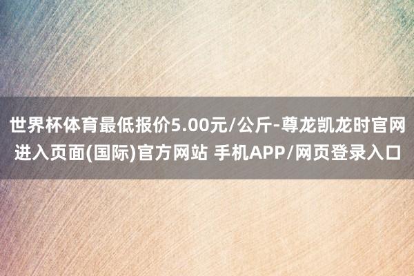世界杯体育最低报价5.00元/公斤-尊龙凯龙时官网进入页面(国际)官方网站 手机APP/网页登录入口