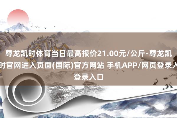 尊龙凯时体育当日最高报价21.00元/公斤-尊龙凯龙时官网进入页面(国际)官方网站 手机APP/网页登录入口