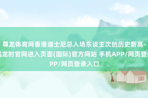 尊龙体育网香港迪士尼总入场东谈主次创历史新高-尊龙凯龙时官网进入页面(国际)官方网站 手机APP/网页登录入口
