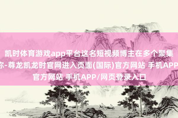 凯时体育游戏app平台这名短视频博主在多个聚集平台发布视频称-尊龙凯龙时官网进入页面(国际)官方网站 手机APP/网页登录入口