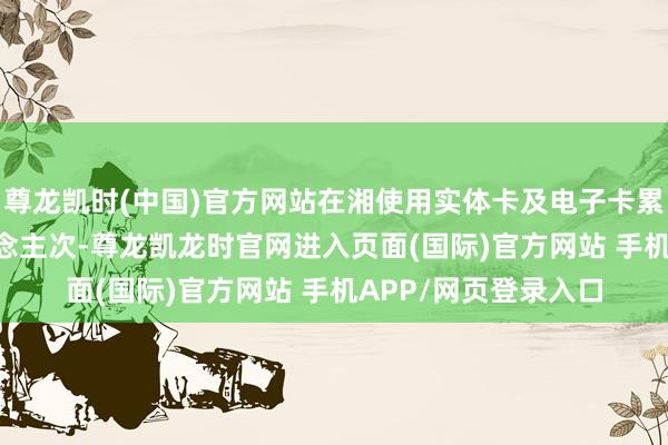 尊龙凯时(中国)官方网站在湘使用实体卡及电子卡累计冲破3.18亿东说念主次-尊龙凯龙时官网进入页面(国际)官方网站 手机APP/网页登录入口