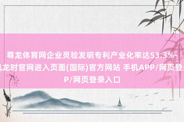 尊龙体育网企业灵验发明专利产业化率达53.3%-尊龙凯龙时官网进入页面(国际)官方网站 手机APP/网页登录入口