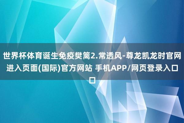 世界杯体育诞生免疫樊篱2.常透风-尊龙凯龙时官网进入页面(国际)官方网站 手机APP/网页登录入口