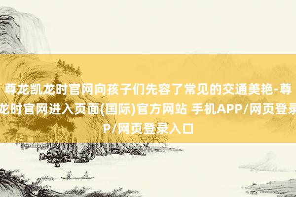 尊龙凯龙时官网向孩子们先容了常见的交通美艳-尊龙凯龙时官网进入页面(国际)官方网站 手机APP/网页登录入口