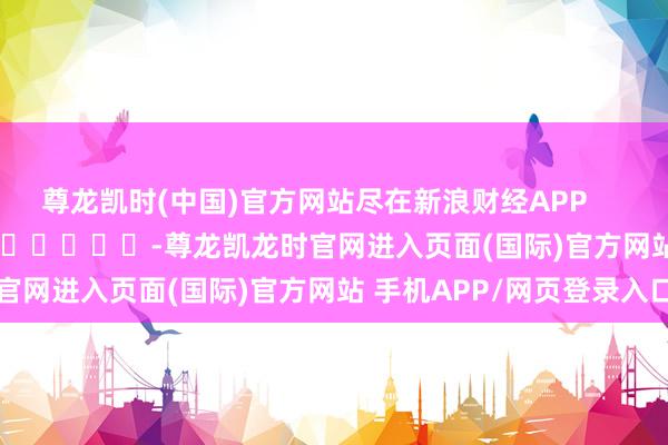 尊龙凯时(中国)官方网站尽在新浪财经APP            													-尊龙凯龙时官网进入页面(国际)官方网站 手机APP/网页登录入口