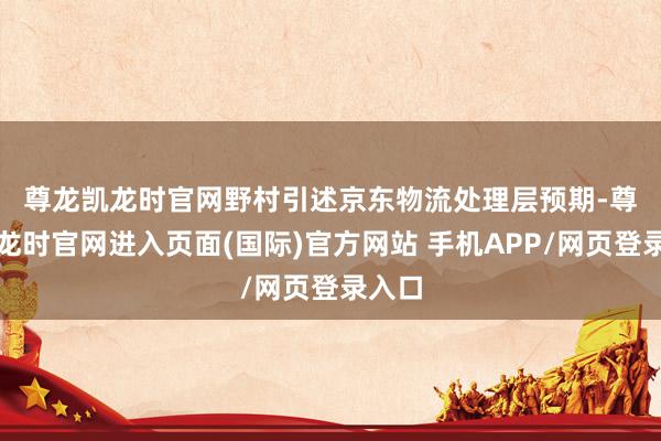 尊龙凯龙时官网　　野村引述京东物流处理层预期-尊龙凯龙时官网进入页面(国际)官方网站 手机APP/网页登录入口