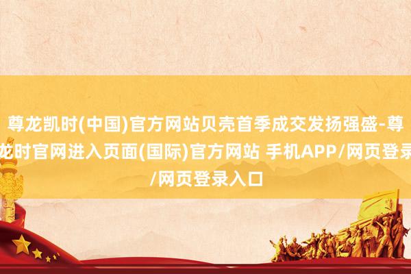 尊龙凯时(中国)官方网站贝壳首季成交发扬强盛-尊龙凯龙时官网进入页面(国际)官方网站 手机APP/网页登录入口