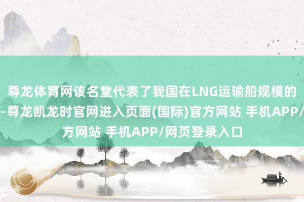 尊龙体育网该名堂代表了我国在LNG运输船规模的顶尖本领水平-尊龙凯龙时官网进入页面(国际)官方网站 手机APP/网页登录入口