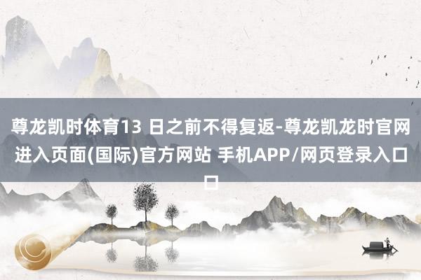 尊龙凯时体育13 日之前不得复返-尊龙凯龙时官网进入页面(国际)官方网站 手机APP/网页登录入口