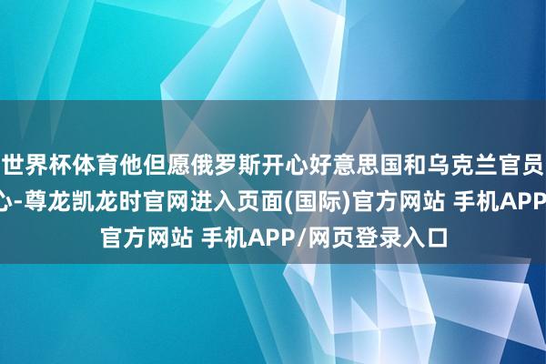 世界杯体育他但愿俄罗斯开心好意思国和乌克兰官员制定的停战野心-尊龙凯龙时官网进入页面(国际)官方网站 手机APP/网页登录入口