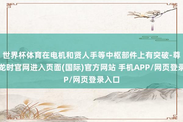 世界杯体育在电机和贤人手等中枢部件上有突破-尊龙凯龙时官网进入页面(国际)官方网站 手机APP/网页登录入口