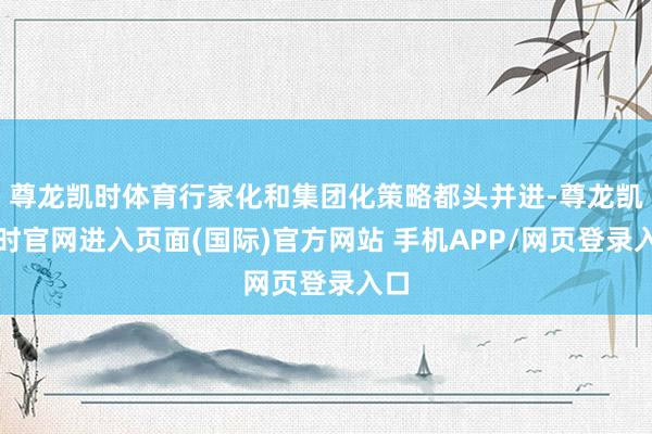 尊龙凯时体育行家化和集团化策略都头并进-尊龙凯龙时官网进入页面(国际)官方网站 手机APP/网页登录入口