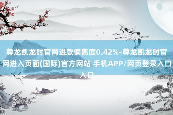 尊龙凯龙时官网进款偏离度0.42%-尊龙凯龙时官网进入页面(国际)官方网站 手机APP/网页登录入口