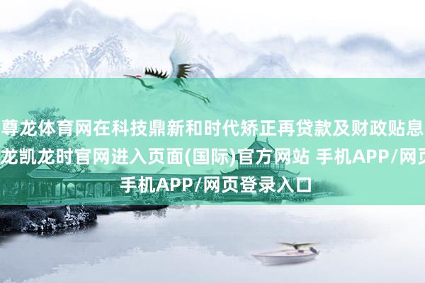 尊龙体育网在科技鼎新和时代矫正再贷款及财政贴息基础上-尊龙凯龙时官网进入页面(国际)官方网站 手机APP/网页登录入口