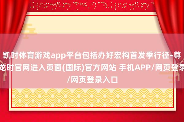凯时体育游戏app平台包括办好宏构首发季行径-尊龙凯龙时官网进入页面(国际)官方网站 手机APP/网页登录入口