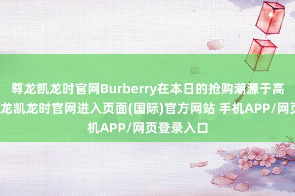 尊龙凯龙时官网Burberry在本日的抢购潮源于高性价比-尊龙凯龙时官网进入页面(国际)官方网站 手机APP/网页登录入口