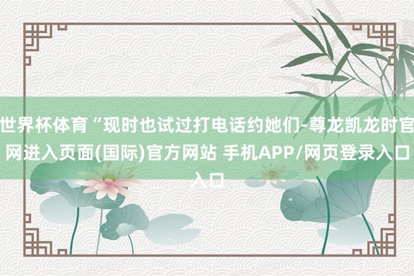 世界杯体育“现时也试过打电话约她们-尊龙凯龙时官网进入页面(国际)官方网站 手机APP/网页登录入口