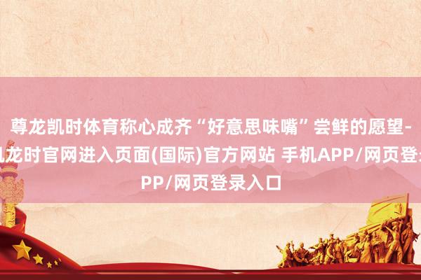 尊龙凯时体育称心成齐“好意思味嘴”尝鲜的愿望-尊龙凯龙时官网进入页面(国际)官方网站 手机APP/网页登录入口