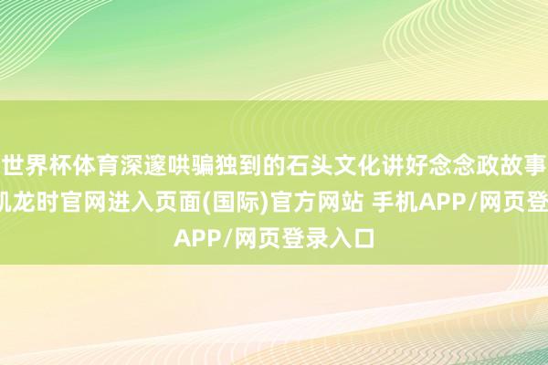 世界杯体育深邃哄骗独到的石头文化讲好念念政故事-尊龙凯龙时官网进入页面(国际)官方网站 手机APP/网页登录入口