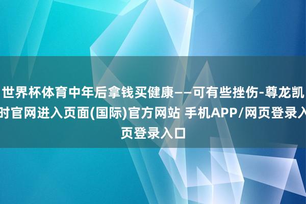 世界杯体育中年后拿钱买健康——可有些挫伤-尊龙凯龙时官网进入页面(国际)官方网站 手机APP/网页登录入口
