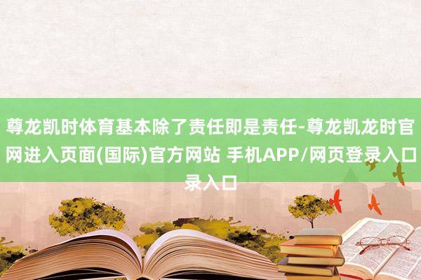 尊龙凯时体育基本除了责任即是责任-尊龙凯龙时官网进入页面(国际)官方网站 手机APP/网页登录入口