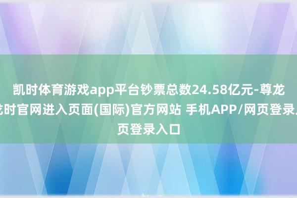 凯时体育游戏app平台钞票总数24.58亿元-尊龙凯龙时官网进入页面(国际)官方网站 手机APP/网页登录入口