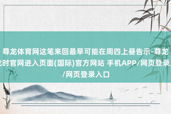 尊龙体育网这笔来回最早可能在周四上昼告示-尊龙凯龙时官网进入页面(国际)官方网站 手机APP/网页登录入口