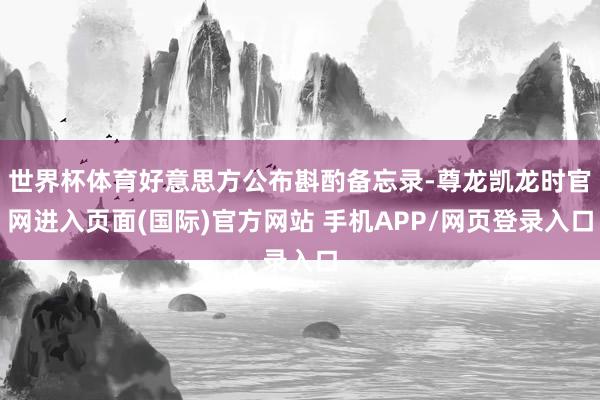 世界杯体育好意思方公布斟酌备忘录-尊龙凯龙时官网进入页面(国际)官方网站 手机APP/网页登录入口