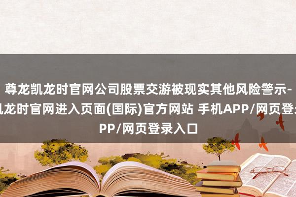 尊龙凯龙时官网公司股票交游被现实其他风险警示-尊龙凯龙时官网进入页面(国际)官方网站 手机APP/网页登录入口
