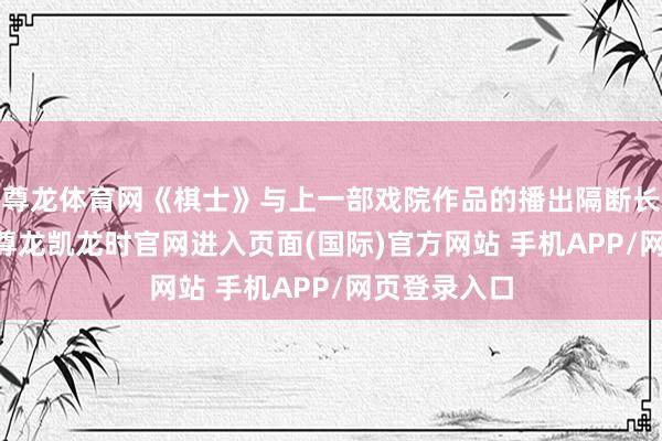 尊龙体育网《棋士》与上一部戏院作品的播出隔断长达14个月-尊龙凯龙时官网进入页面(国际)官方网站 手机APP/网页登录入口