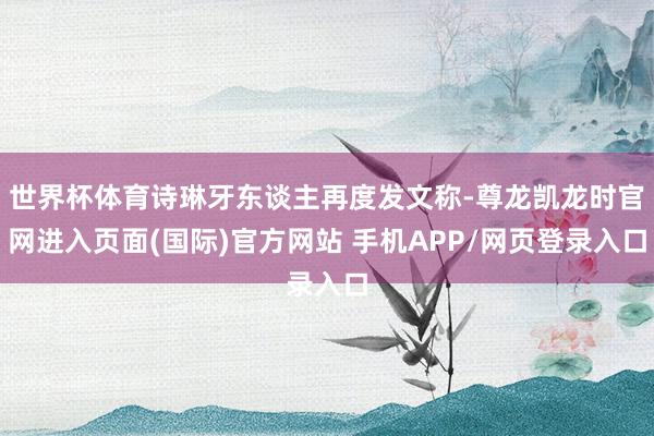世界杯体育诗琳牙东谈主再度发文称-尊龙凯龙时官网进入页面(国际)官方网站 手机APP/网页登录入口