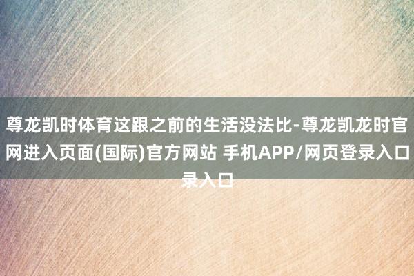 尊龙凯时体育这跟之前的生活没法比-尊龙凯龙时官网进入页面(国际)官方网站 手机APP/网页登录入口