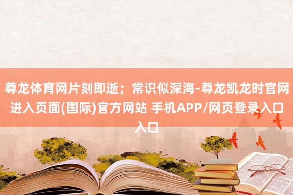 尊龙体育网片刻即逝；常识似深海-尊龙凯龙时官网进入页面(国际)官方网站 手机APP/网页登录入口