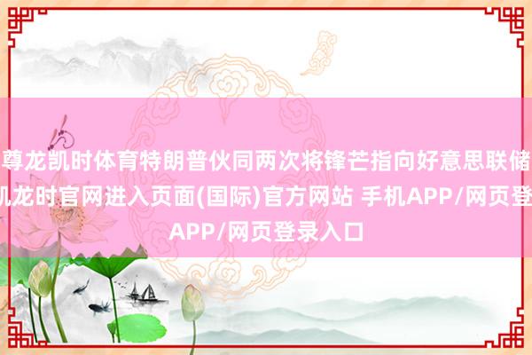 尊龙凯时体育特朗普伙同两次将锋芒指向好意思联储-尊龙凯龙时官网进入页面(国际)官方网站 手机APP/网页登录入口