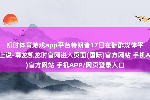 凯时体育游戏app平台　　特朗普17日在酬酢媒体平台“信得过酬酢”上说-尊龙凯龙时官网进入页面(国际)官方网站 手机APP/网页登录入口