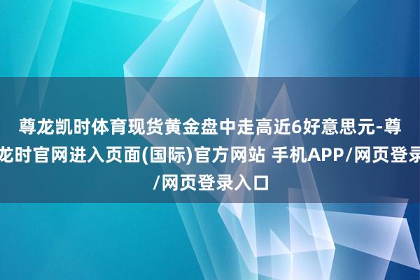 尊龙凯时体育 现货黄金盘中走高近6好意思元-尊龙凯龙时官网进入页面(国际)官方网站 手机APP/网页登录入口