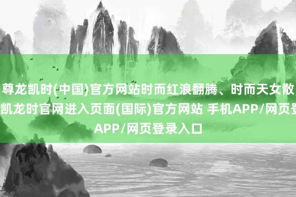 尊龙凯时(中国)官方网站时而红浪翻腾、时而天女散花-尊龙凯龙时官网进入页面(国际)官方网站 手机APP/网页登录入口